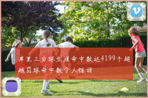 库里三分球生涯命中数达4199个超越罚球命中数令人惊讶