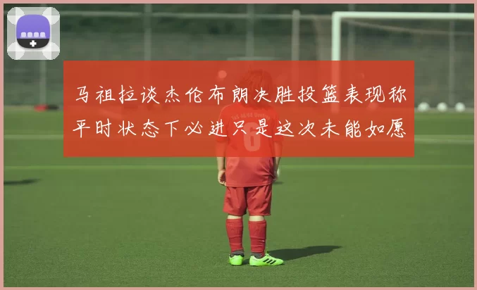马祖拉谈杰伦布朗决胜投篮表现称平时状态下必进只是这次未能如愿
