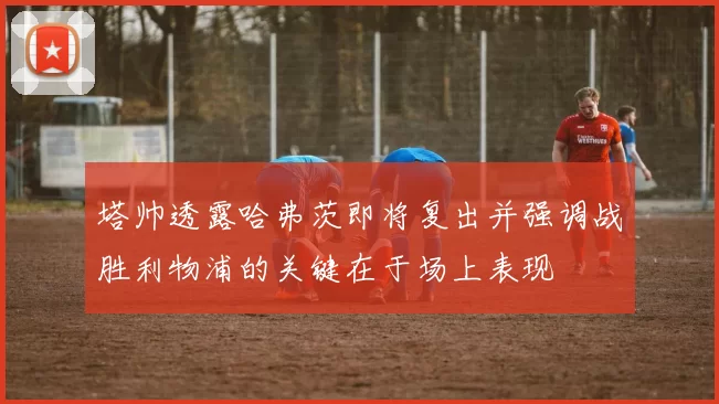 塔帅透露哈弗茨即将复出并强调战胜利物浦的关键在于场上表现