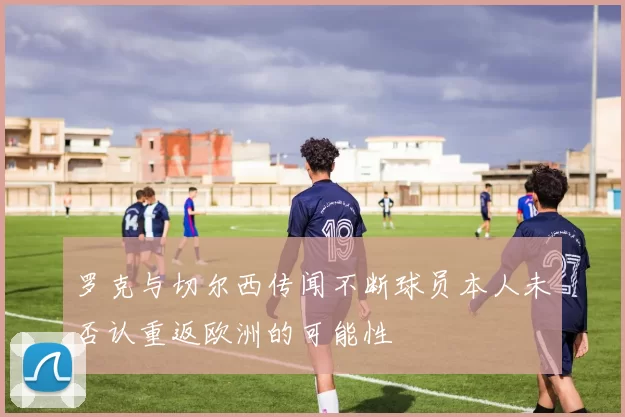 罗克与切尔西传闻不断球员本人未否认重返欧洲的可能性