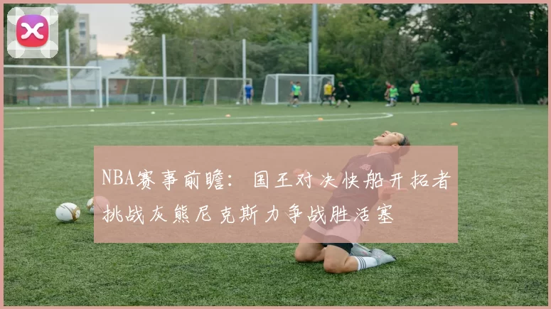 NBA赛事前瞻：国王对决快船开拓者挑战灰熊尼克斯力争战胜活塞