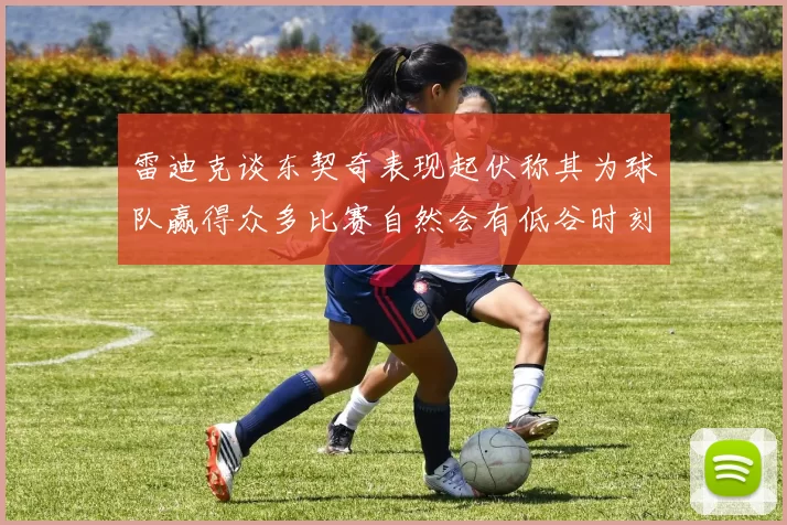 雷迪克谈东契奇表现起伏称其为球队赢得众多比赛自然会有低谷时刻