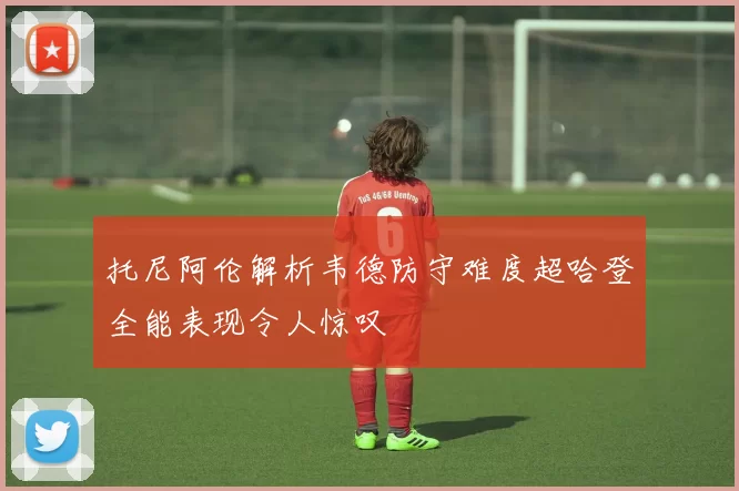 托尼阿伦解析韦德防守难度超哈登全能表现令人惊叹